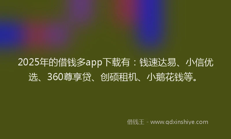 2025年的借钱多app下载有：钱速达易、小信优选、360尊享贷、创硕租机、小鹅花钱等。
