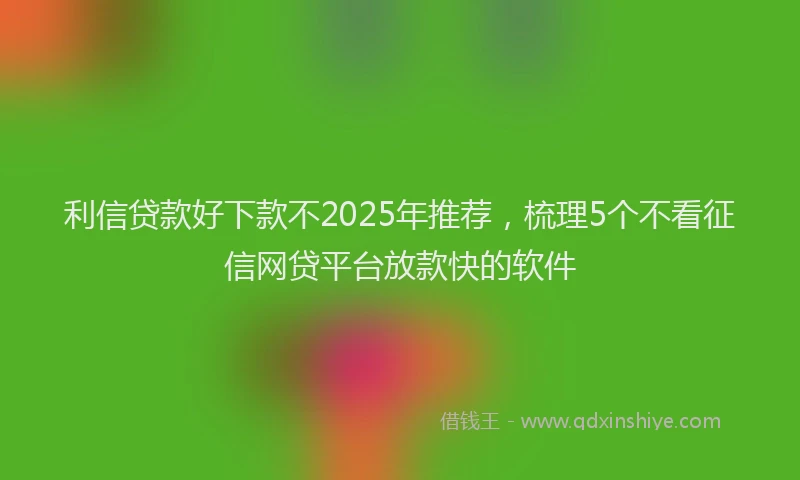 利信贷款好下款不2025年推荐，梳理5个不看征信网贷平台放款快的软件