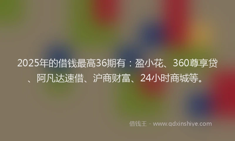 2025年的借钱最高36期有：盈小花、360尊享贷、阿凡达速借、沪商财富、24小时商城等。