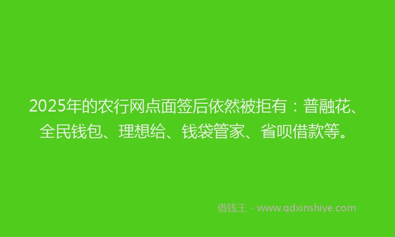 2025年的农行网点面签后依然被拒有：普融花、全民钱包、理想给、钱袋管家、省呗借款等。