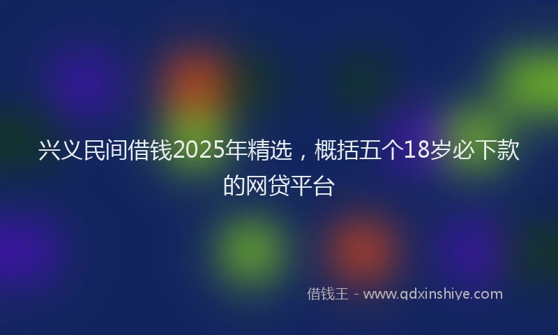 兴义民间借钱2025年精选，概括五个18岁必下款的网贷平台