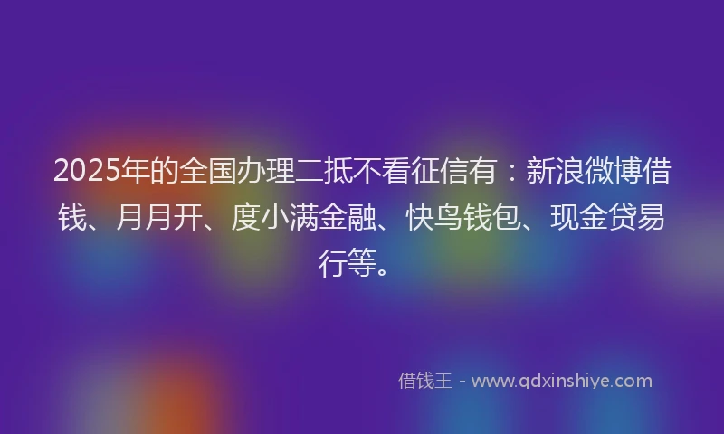 2025年的全国办理二抵不看征信有：新浪微博借钱、月月开、度小满金融、快鸟钱包、现金贷易行等。