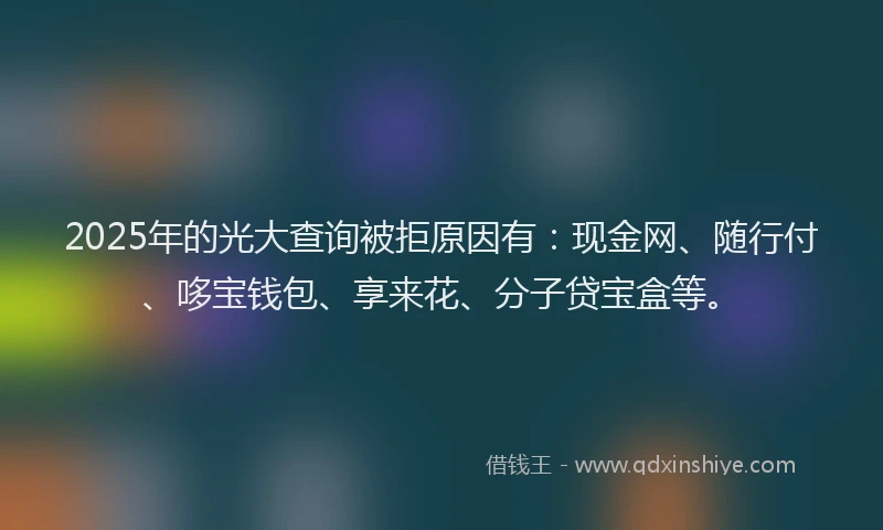 2025年的光大查询被拒原因有：现金网、随行付、哆宝钱包、享来花、分子贷宝盒等。