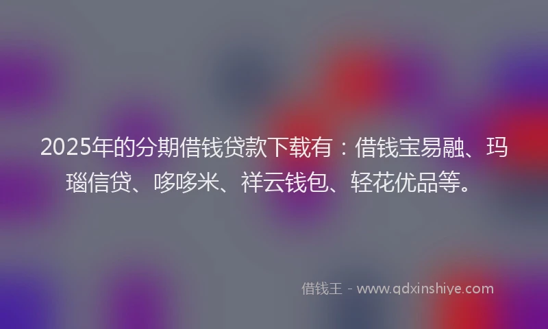 2025年的分期借钱贷款下载有：借钱宝易融、玛瑙信贷、哆哆米、祥云钱包、轻花优品等。