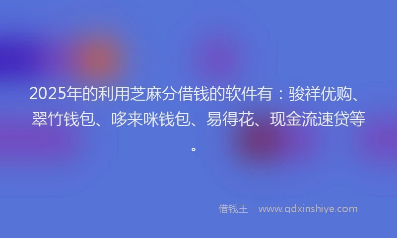 2025年的利用芝麻分借钱的软件有：骏祥优购、翠竹钱包、哆来咪钱包、易得花、现金流速贷等。