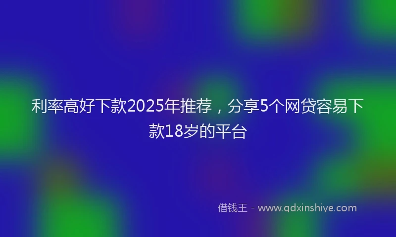 利率高好下款2025年推荐，分享5个网贷容易下款18岁的平台
