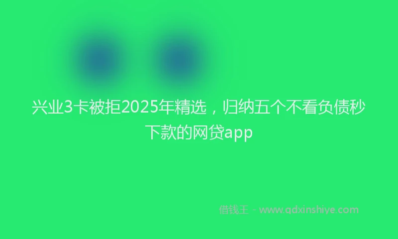 兴业3卡被拒2025年精选，归纳五个不看负债秒下款的网贷app