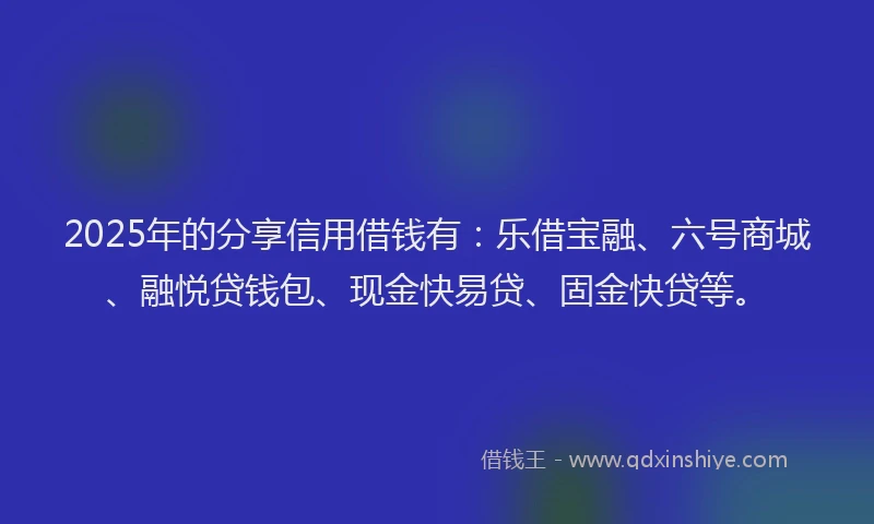 2025年的分享信用借钱有：乐借宝融、六号商城、融悦贷钱包、现金快易贷、固金快贷等。