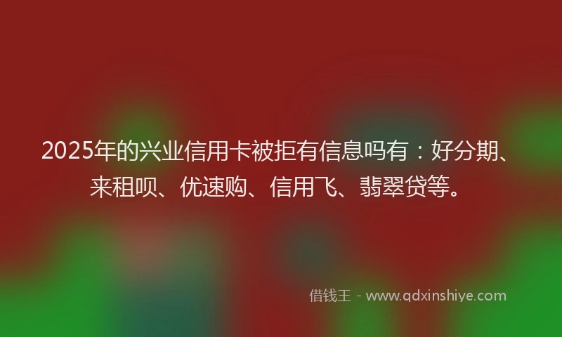 2025年的兴业信用卡被拒有信息吗有：好分期、来租呗、优速购、信用飞、翡翠贷等。
