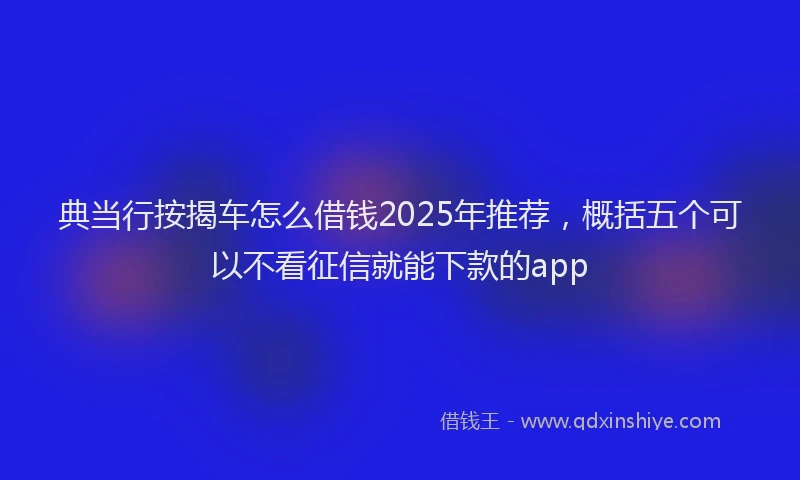 典当行按揭车怎么借钱2025年推荐，概括五个可以不看征信就能下款的app