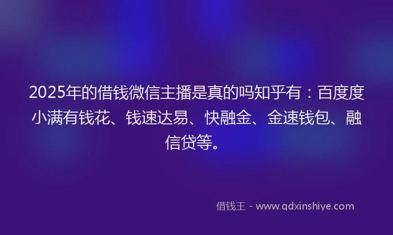 2025年的借钱微信主播是真的吗知乎有：百度度小满有钱花、钱速达易、快融金、金速钱包、融信贷等。