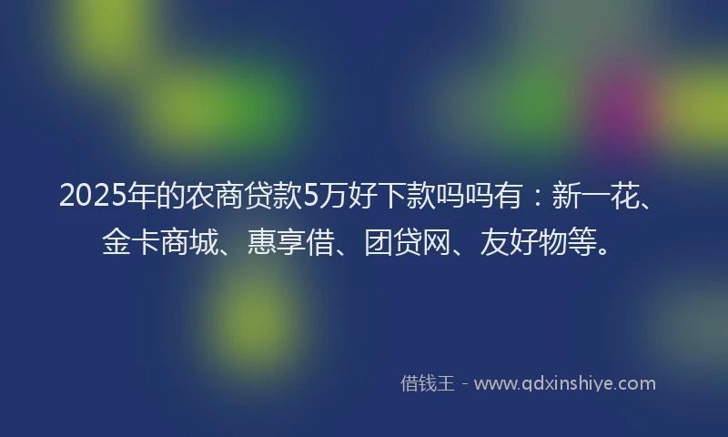 2025年的农商贷款5万好下款吗吗有：新一花、金卡商城、惠享借、团贷网、友好物等。