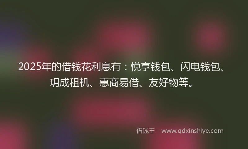 2025年的借钱花利息有：悦享钱包、闪电钱包、玥成租机、惠商易借、友好物等。