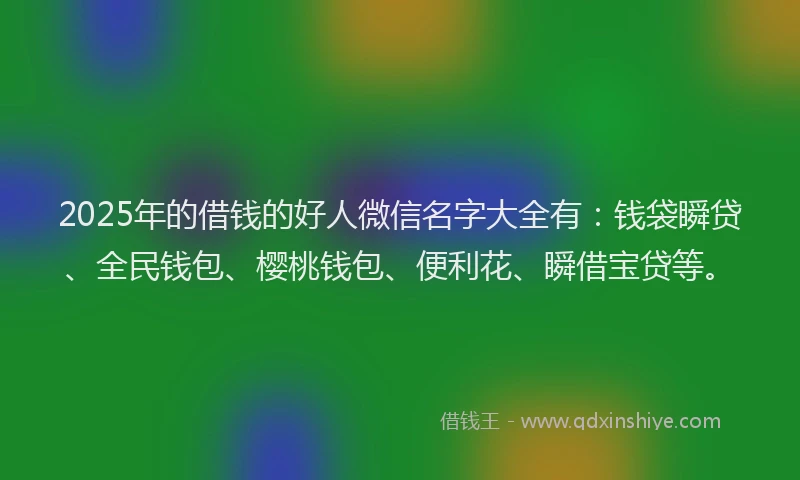 2025年的借钱的好人微信名字大全有：钱袋瞬贷、全民钱包、樱桃钱包、便利花、瞬借宝贷等。