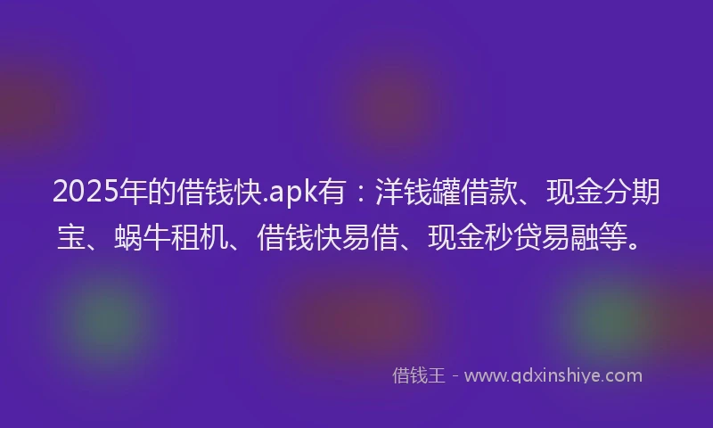 2025年的借钱快.apk有：洋钱罐借款、现金分期宝、蜗牛租机、借钱快易借、现金秒贷易融等。