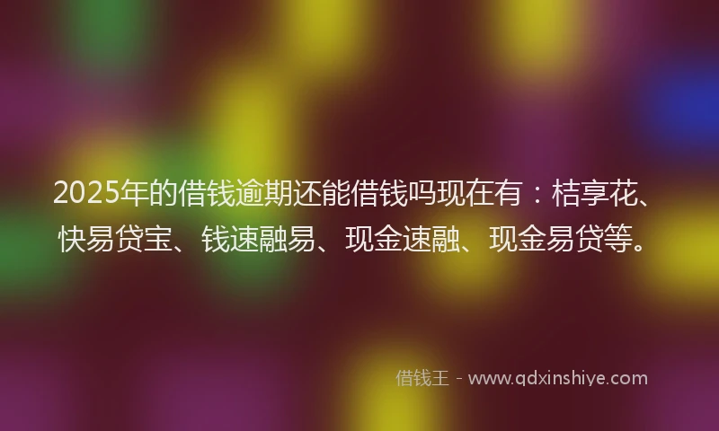 2025年的借钱逾期还能借钱吗现在有：桔享花、快易贷宝、钱速融易、现金速融、现金易贷等。