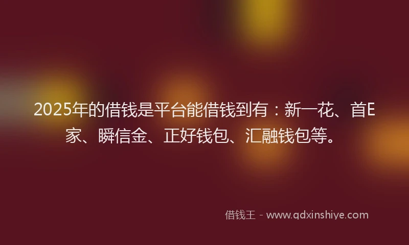 2025年的借钱是平台能借钱到有：新一花、首E家、瞬信金、正好钱包、汇融钱包等。
