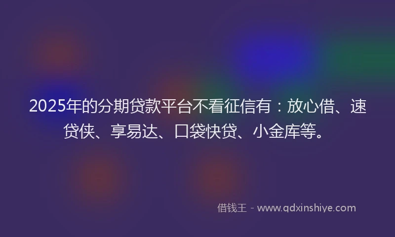 2025年的分期贷款平台不看征信有：放心借、速贷侠、享易达、口袋快贷、小金库等。