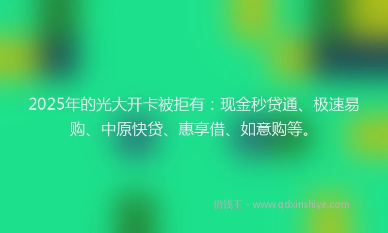 2025年的光大开卡被拒有：现金秒贷通、极速易购、中原快贷、惠享借、如意购等。