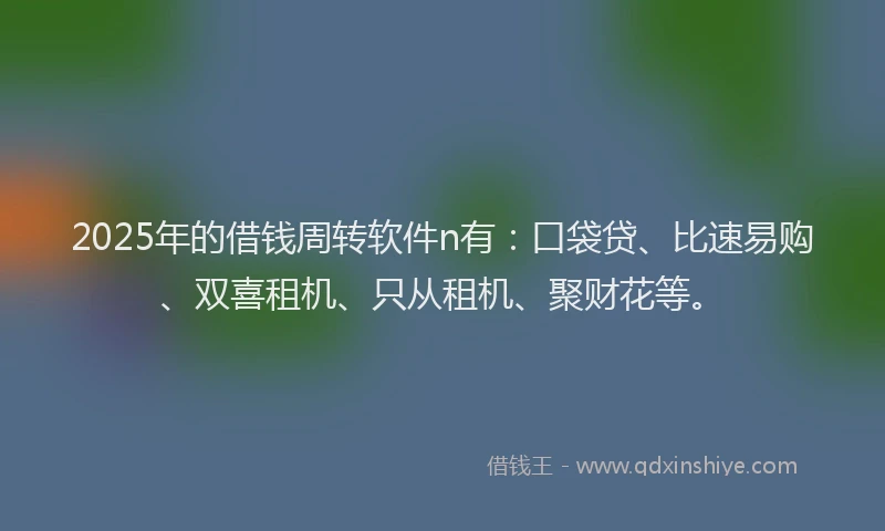 2025年的借钱周转软件n有：口袋贷、比速易购、双喜租机、只从租机、聚财花等。