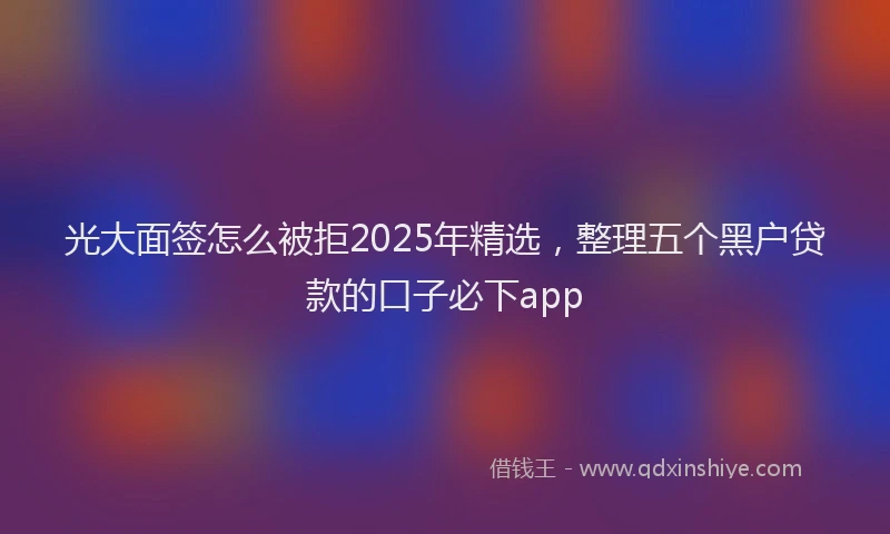 光大面签怎么被拒2025年精选，整理五个黑户贷款的口子必下app