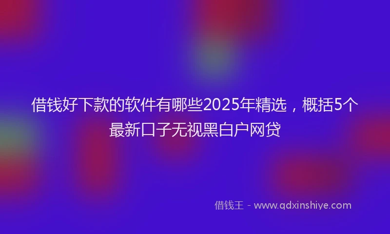 借钱好下款的软件有哪些2025年精选，概括5个最新口子无视黑白户网贷