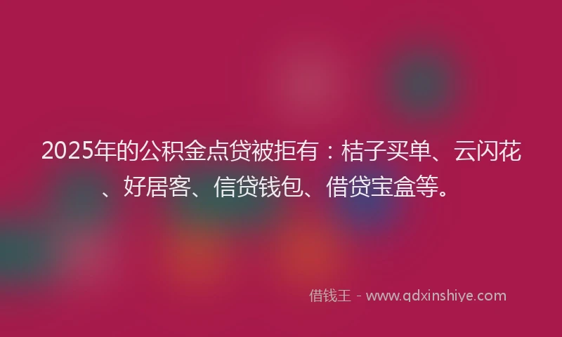2025年的公积金点贷被拒有：桔子买单、云闪花、好居客、信贷钱包、借贷宝盒等。