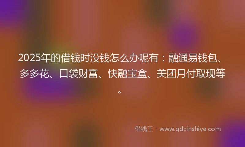 2025年的借钱时没钱怎么办呢有：融通易钱包、多多花、口袋财富、快融宝盒、美团月付取现等。