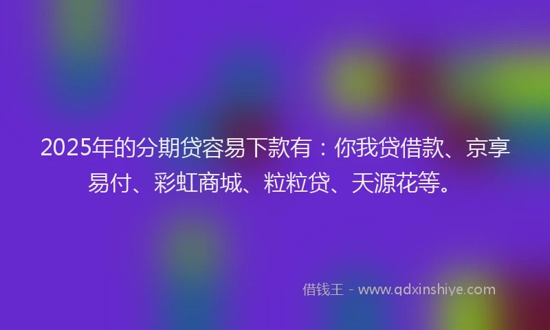 2025年的分期贷容易下款有：你我贷借款、京享易付、彩虹商城、粒粒贷、天源花等。