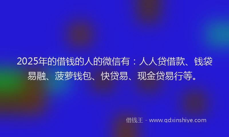 2025年的借钱的人的微信有：人人贷借款、钱袋易融、菠萝钱包、快贷易、现金贷易行等。