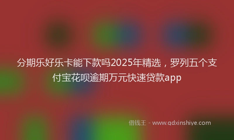 分期乐好乐卡能下款吗2025年精选，罗列五个支付宝花呗逾期万元快速贷款app
