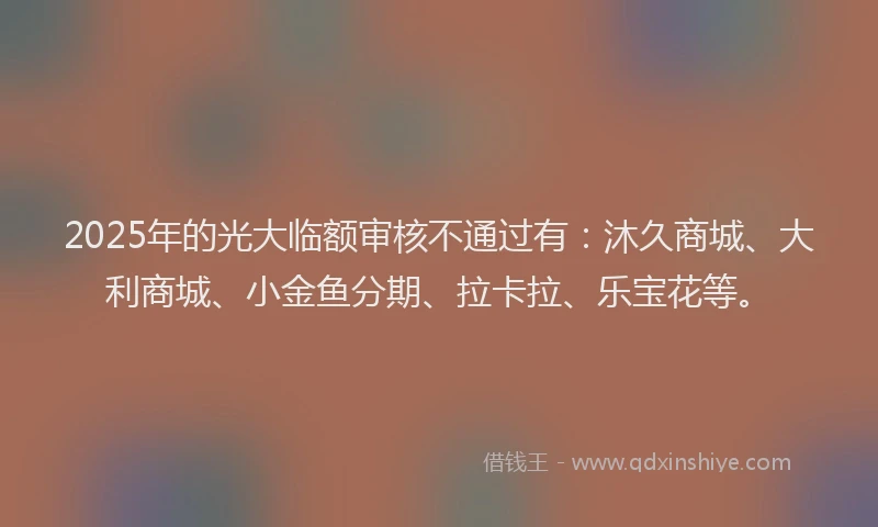 2025年的光大临额审核不通过有：沐久商城、大利商城、小金鱼分期、拉卡拉、乐宝花等。