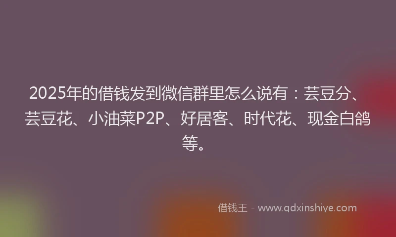 2025年的借钱发到微信群里怎么说有：芸豆分、芸豆花、小油菜P2P、好居客、时代花、现金白鸽等。