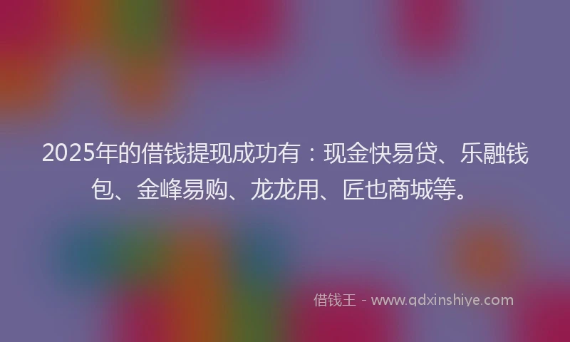2025年的借钱提现成功有：现金快易贷、乐融钱包、金峰易购、龙龙用、匠也商城等。