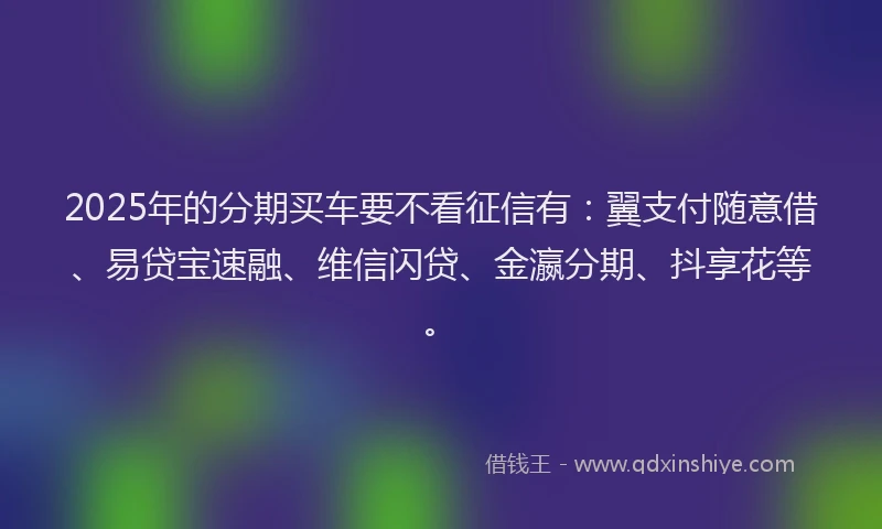 2025年的分期买车要不看征信有：翼支付随意借、易贷宝速融、维信闪贷、金瀛分期、抖享花等。