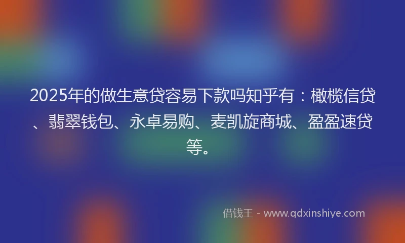 2025年的做生意贷容易下款吗知乎有：橄榄信贷、翡翠钱包、永卓易购、麦凯旋商城、盈盈速贷等。