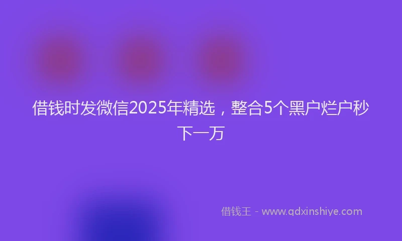 借钱时发微信2025年精选，整合5个黑户烂户秒下一万