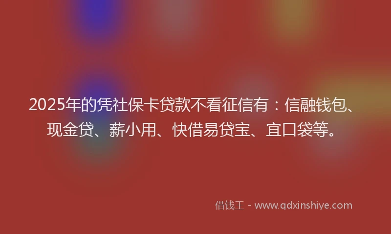 2025年的凭社保卡贷款不看征信有：信融钱包、现金贷、薪小用、快借易贷宝、宜口袋等。