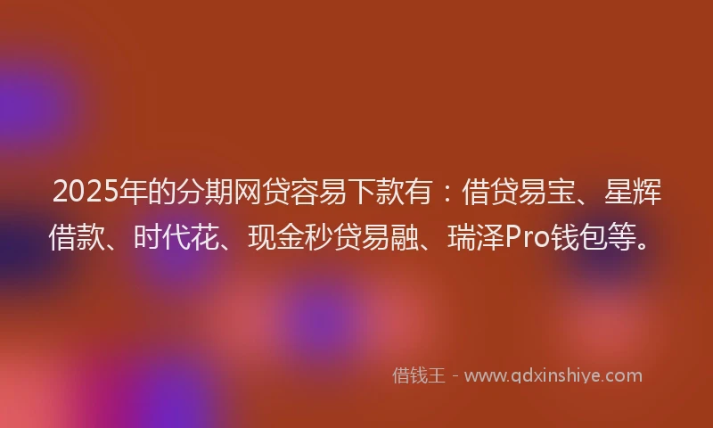 2025年的分期网贷容易下款有：借贷易宝、星辉借款、时代花、现金秒贷易融、瑞泽Pro钱包等。
