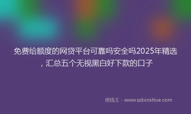 免费给额度的网贷平台可靠吗安全吗2025年精选，汇总五个无视黑白好下款的口子