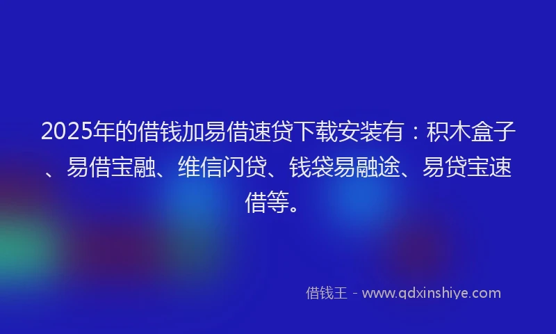 2025年的借钱加易借速贷下载安装有：积木盒子、易借宝融、维信闪贷、钱袋易融途、易贷宝速借等。