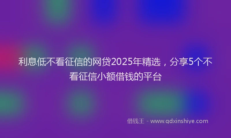 利息低不看征信的网贷2025年精选，分享5个不看征信小额借钱的平台