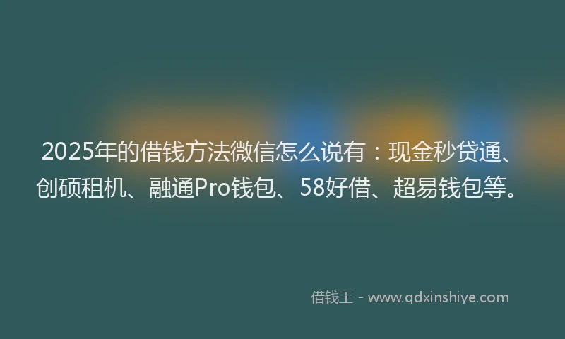 2025年的借钱方法微信怎么说有：现金秒贷通、创硕租机、融通Pro钱包、58好借、超易钱包等。