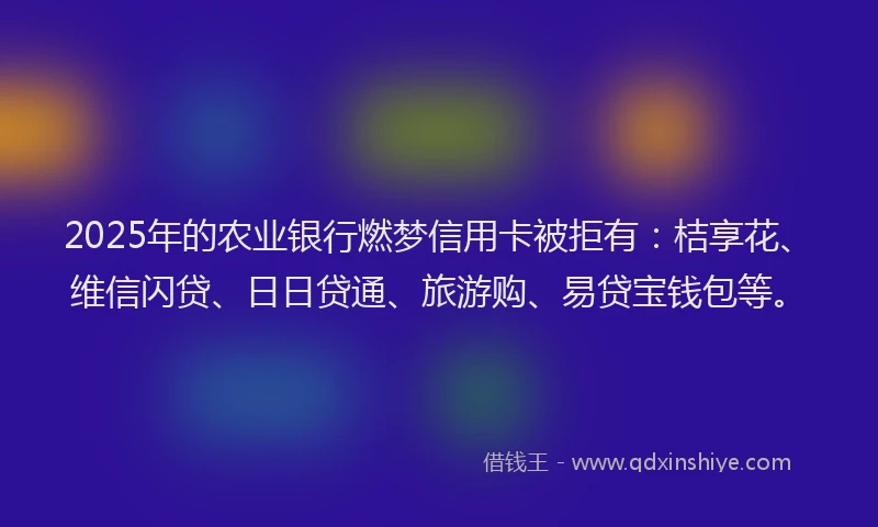 2025年的农业银行燃梦信用卡被拒有：桔享花、维信闪贷、日日贷通、旅游购、易贷宝钱包等。
