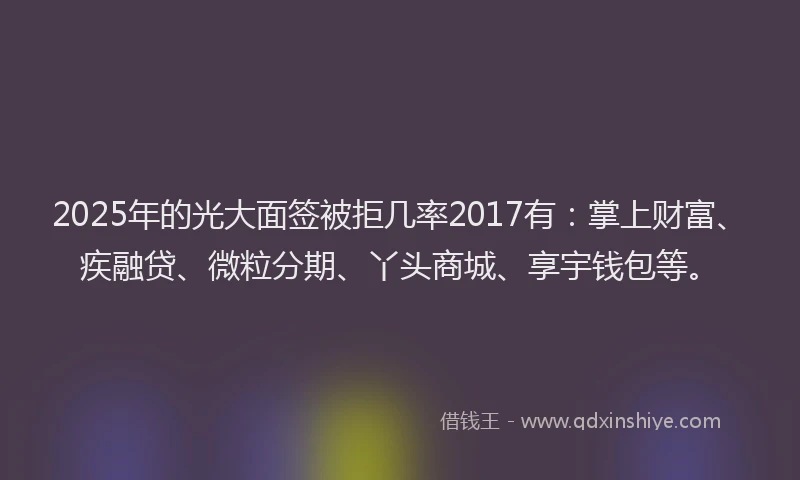 2025年的光大面签被拒几率2017有：掌上财富、疾融贷、微粒分期、丫头商城、享宇钱包等。