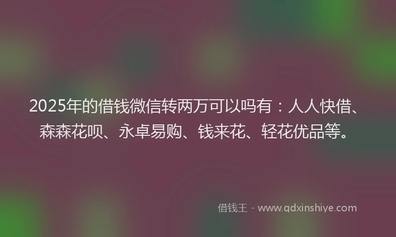 2025年的借钱微信转两万可以吗有：人人快借、森森花呗、永卓易购、钱来花、轻花优品等。
