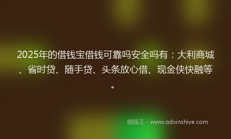 2025年的借钱宝借钱可靠吗安全吗有：大利商城、省时贷、随手贷、头条放心借、现金侠快融等。