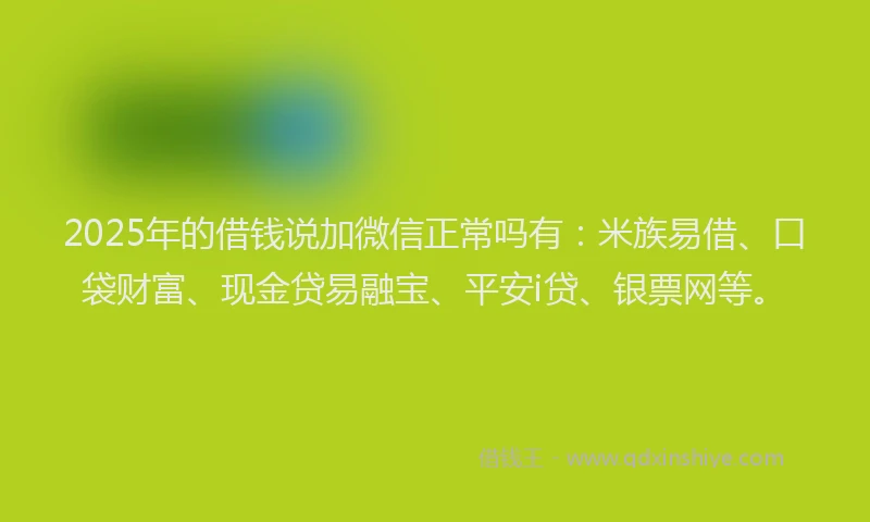 2025年的借钱说加微信正常吗有：米族易借、口袋财富、现金贷易融宝、平安i贷、银票网等。
