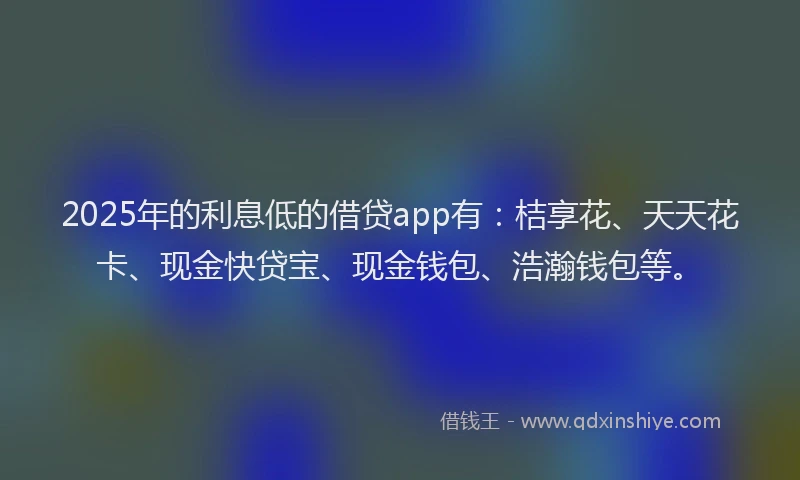 2025年的利息低的借贷app有：桔享花、天天花卡、现金快贷宝、现金钱包、浩瀚钱包等。
