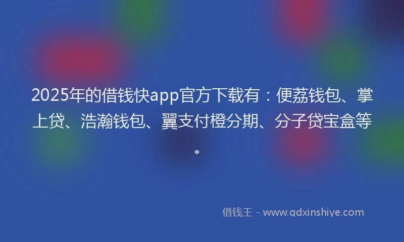2025年的借钱快app官方下载有：便荔钱包、掌上贷、浩瀚钱包、翼支付橙分期、分子贷宝盒等。
